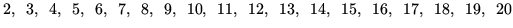 $\displaystyle 2, \hspace{0.5em} 3, \hspace{0.5em} 4, \hspace{0.5em} 5, \hspace{...
... 16, \hspace{0.5em} 17, \hspace{0.5em} 18, \hspace{0.5em} 19, \hspace{0.5em} 20$