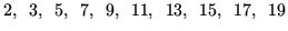 $\displaystyle 2, \hspace{0.5em} 3, \hspace{0.5em} 5, \hspace{0.5em} 7, \hspace{...
... 11, \hspace{0.5em} 13, \hspace{0.5em} 15, \hspace{0.5em} 17, \hspace{0.5em} 19$