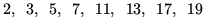 $\displaystyle 2, \hspace{0.5em} 3, \hspace{0.5em} 5, \hspace{0.5em} 7, \hspace{0.5em} 11, \hspace{0.5em} 13, \hspace{0.5em} 17, \hspace{0.5em} 19$